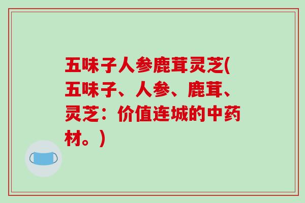 五味子人参鹿茸灵芝(五味子、人参、鹿茸、灵芝：价值连城的材。)