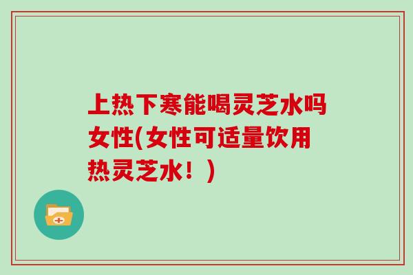 上热下寒能喝灵芝水吗女性(女性可适量饮用热灵芝水！)