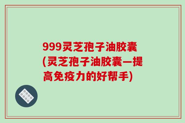 999灵芝孢子油胶囊(灵芝孢子油胶囊—提高免疫力的好帮手)
