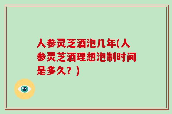 人参灵芝酒泡几年(人参灵芝酒理想泡制时间是多久?) 人参灵芝酒泡几年(人参灵芝酒理想泡制时间是多久?)