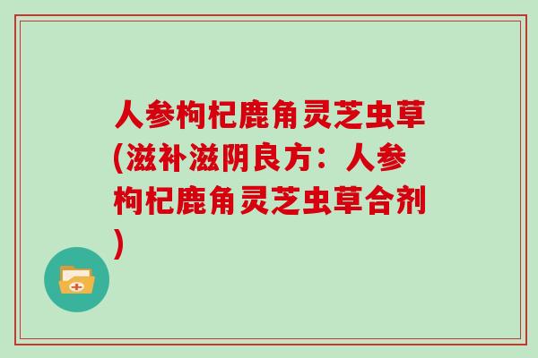 人参枸杞鹿角灵芝虫草(滋补滋阴良方:人参枸杞鹿角灵芝虫草合剂) 人参枸杞鹿角灵芝虫草(滋补滋阴良方:人参枸杞鹿角灵芝虫草合剂)