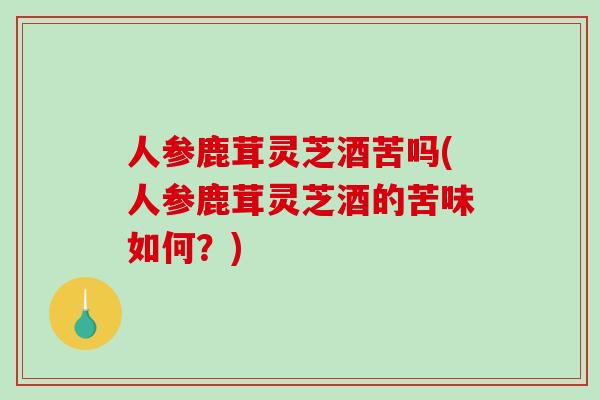 人参鹿茸灵芝酒苦吗(人参鹿茸灵芝酒的苦味如何?) 人参鹿茸灵芝酒苦吗(人参鹿茸灵芝酒的苦味如何?)