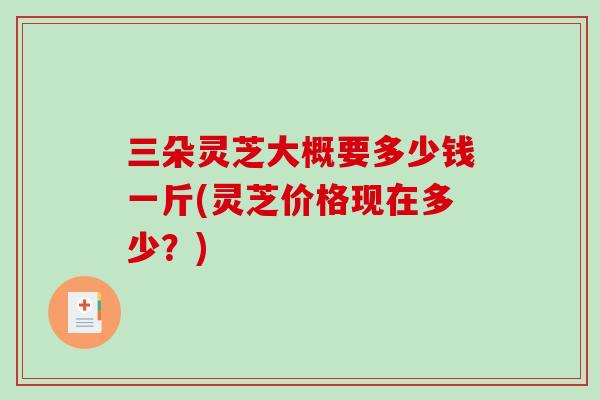 三朵灵芝大概要多少钱一斤(灵芝价格现在多少?) 三朵灵芝大概要多少钱一斤(灵芝价格现在多少?)