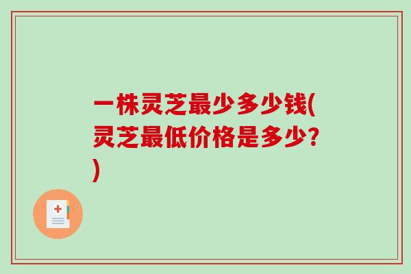 一株灵芝少多少钱(灵芝低价格是多少？)