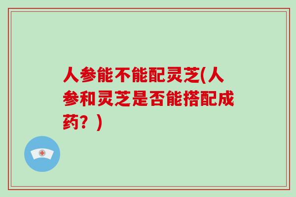 人参能不能配灵芝(人参和灵芝是否能搭配成药？)