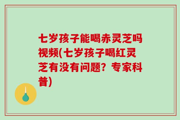 七岁孩子能喝赤灵芝吗视频(七岁孩子喝红灵芝有没有问题？专家科普)