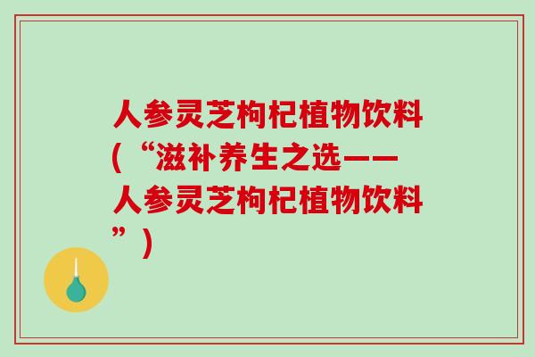 人参灵芝枸杞植物饮料(“滋补养生之选——人参灵芝枸杞植物饮料”)