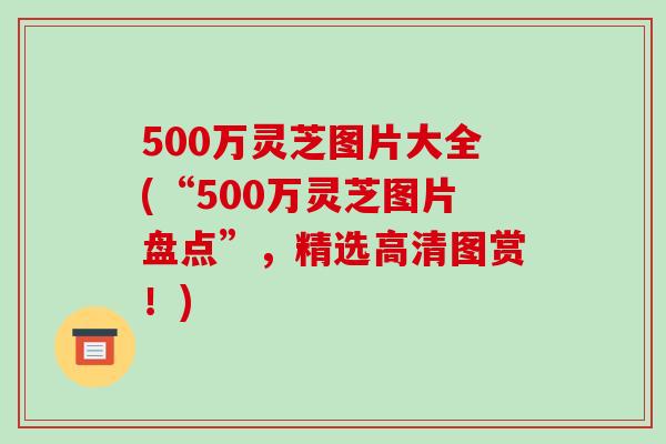 500万灵芝图片大全(“500万灵芝图片盘点”，精选高清图赏！)
