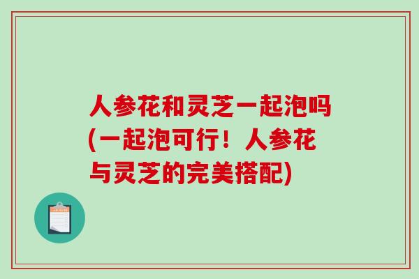 人参花和灵芝一起泡吗(一起泡可行！人参花与灵芝的完美搭配)