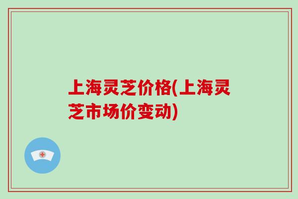上海灵芝价格(上海灵芝市场价变动)
