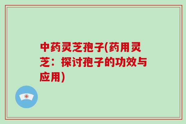 灵芝孢子(药用灵芝：探讨孢子的功效与应用)