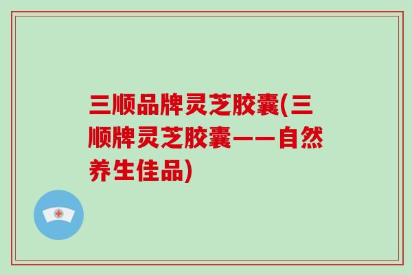 三顺品牌灵芝胶囊(三顺牌灵芝胶囊——自然养生佳品)