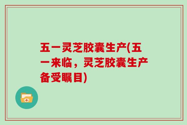 五一灵芝胶囊生产(五一来临，灵芝胶囊生产备受瞩目)