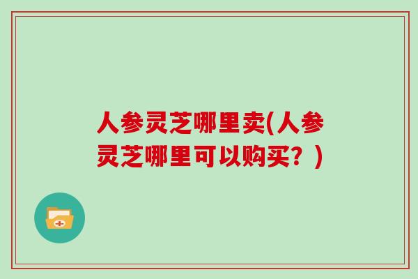 人参灵芝哪里卖(人参灵芝哪里可以购买?) 人参灵芝哪里卖(人参灵芝哪里可以购买?)