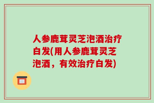 人参鹿茸灵芝泡酒白发(用人参鹿茸灵芝泡酒,有效白发) 人参鹿茸灵芝泡酒白发(用人参鹿茸灵芝泡酒,有效白发)