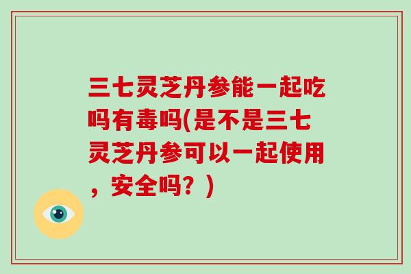 三七灵芝丹参能一起吃吗有毒吗(是不是三七灵芝丹参可以一起使用,安全吗?) 三七灵芝丹参能一起吃吗有毒吗(是不是三七灵芝丹参可以一起使用,安全吗?)