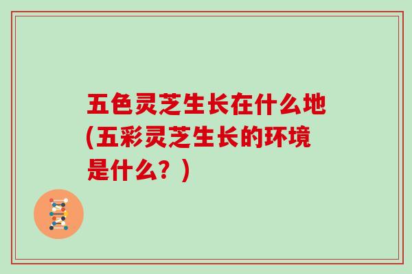 五色灵芝生长在什么地(五彩灵芝生长的环境是什么？)