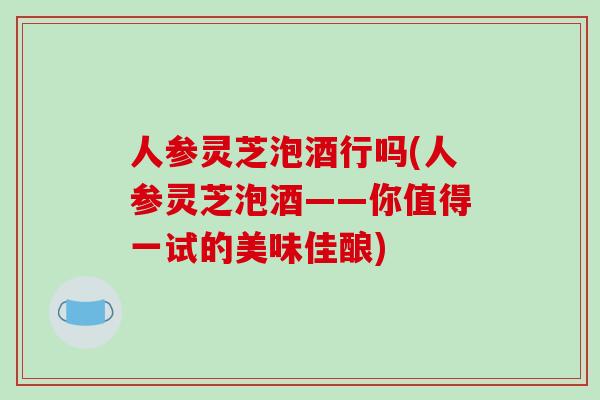 人参灵芝泡酒行吗(人参灵芝泡酒——你值得一试的美味佳酿)