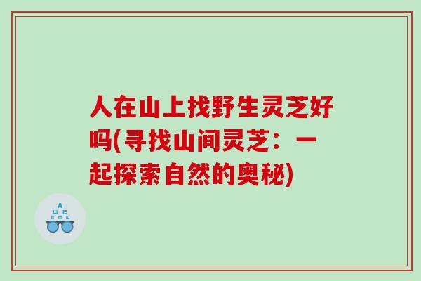 人在山上找野生灵芝好吗(寻找山间灵芝：一起探索自然的奥秘)