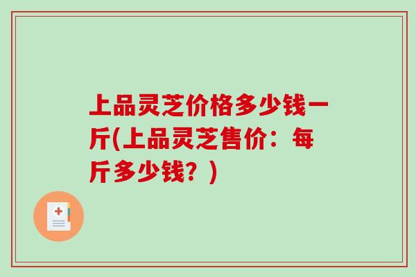 上品灵芝价格多少钱一斤(上品灵芝售价:每斤多少钱?) 上品灵芝价格多少钱一斤(上品灵芝售价:每斤多少钱?)
