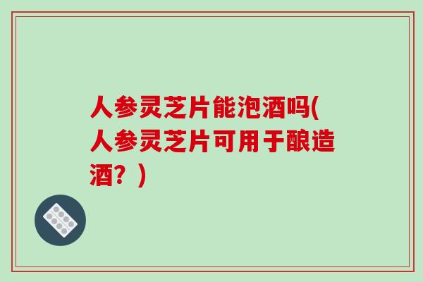 人参灵芝片能泡酒吗(人参灵芝片可用于酿造酒？)