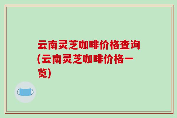 云南灵芝咖啡价格查询(云南灵芝咖啡价格一览)