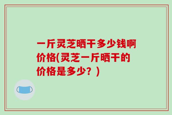 一斤灵芝晒干多少钱啊价格(灵芝一斤晒干的价格是多少?) 一斤灵芝晒干多少钱啊价格(灵芝一斤晒干的价格是多少?)