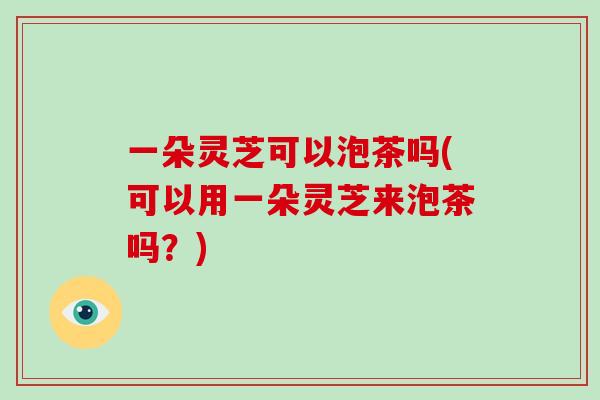 一朵灵芝可以泡茶吗(可以用一朵灵芝来泡茶吗？)