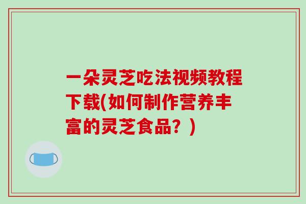 一朵灵芝吃法视频教程下载(如何制作营养丰富的灵芝食品？)