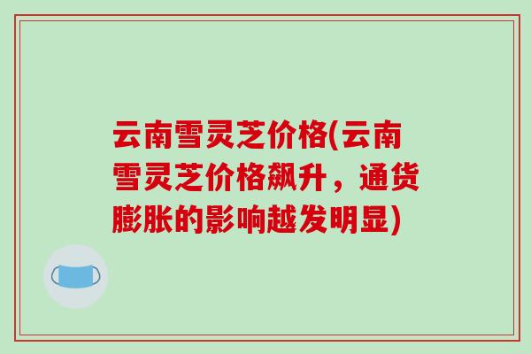 云南雪灵芝价格(云南雪灵芝价格飙升,通货膨胀的影响越发明显) 云南雪灵芝价格(云南雪灵芝价格飙升,通货膨胀的影响越发明显)