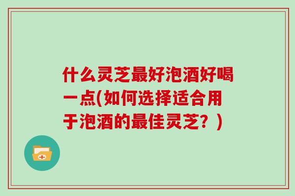 什么灵芝好泡酒好喝一点(如何选择适合用于泡酒的佳灵芝?) 什么灵芝好泡酒好喝一点(如何选择适合用于泡酒的佳灵芝?)