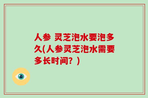人参 灵芝泡水要泡多久(人参灵芝泡水需要多长时间？)