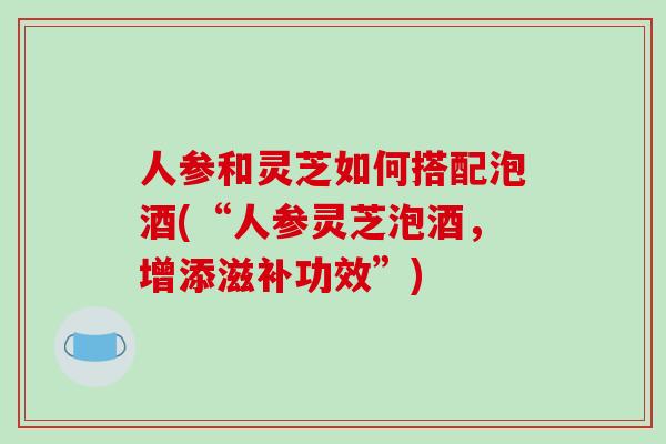 人参和灵芝如何搭配泡酒(“人参灵芝泡酒，增添滋补功效”)