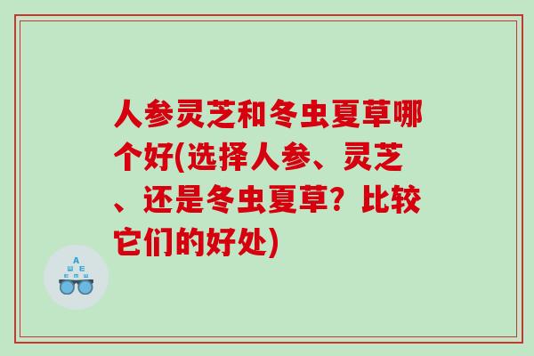 人参灵芝和冬虫夏草哪个好(选择人参、灵芝、还是冬虫夏草?比较它们的好处) 人参灵芝和冬虫夏草哪个好(选择人参、灵芝、还是冬虫夏草?比较它们的好处)