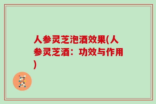 人参灵芝泡酒效果(人参灵芝酒：功效与作用)