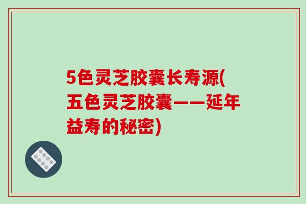 5色灵芝胶囊长寿源(五色灵芝胶囊——延年益寿的秘密)