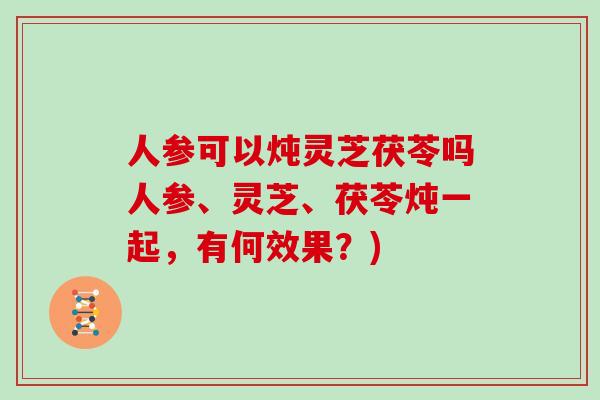 人参可以炖灵芝茯苓吗人参、灵芝、茯苓炖一起，有何效果？)