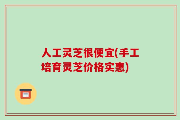 人工灵芝很便宜(手工培育灵芝价格实惠)