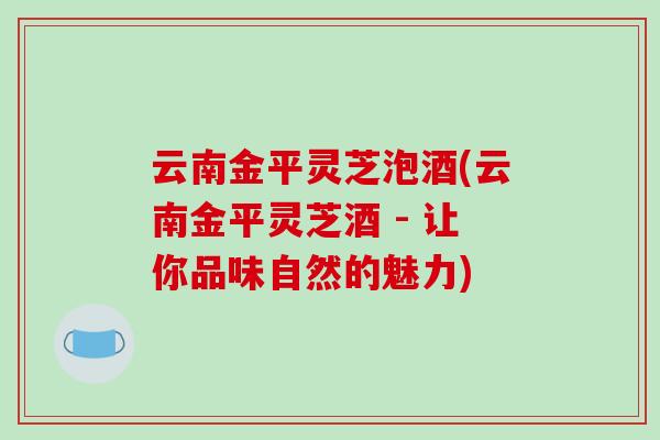云南金平灵芝泡酒(云南金平灵芝酒 - 让你品味自然的魅力) 云南金平灵芝泡酒(云南金平灵芝酒 - 让你品味自然的魅力)