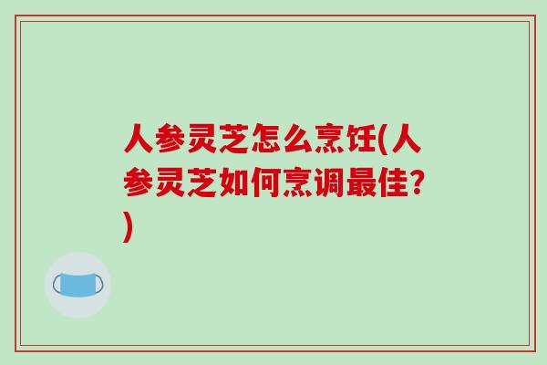 人参灵芝怎么烹饪(人参灵芝如何烹调佳?) 人参灵芝怎么烹饪(人参灵芝如何烹调佳?)