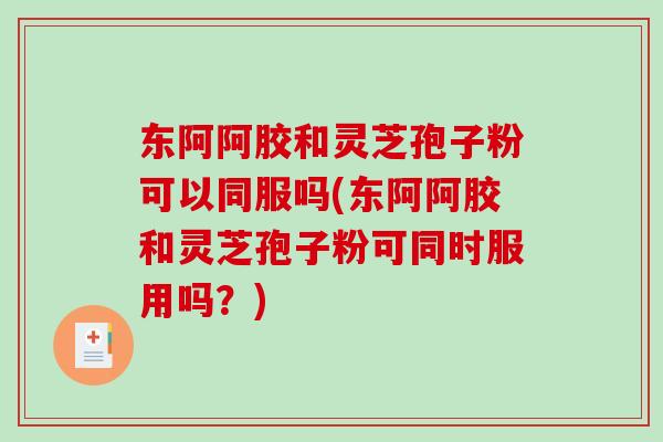 东阿阿胶和灵芝孢子粉可以同服吗(东阿阿胶和灵芝孢子粉可同时服用吗?) 东阿阿胶和灵芝孢子粉可以同服吗(东阿阿胶和灵芝孢子粉可同时服用吗?)