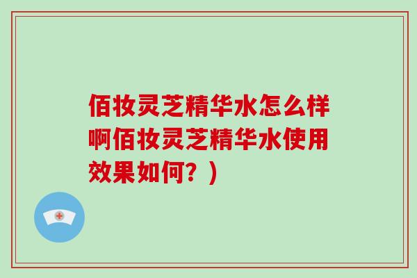 佰妆灵芝精华水怎么样啊佰妆灵芝精华水使用效果如何？)