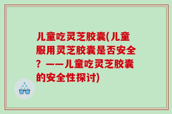 儿童吃灵芝胶囊(儿童服用灵芝胶囊是否安全？——儿童吃灵芝胶囊的安全性探讨)