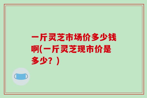 一斤灵芝市场价多少钱啊(一斤灵芝现市价是多少？)