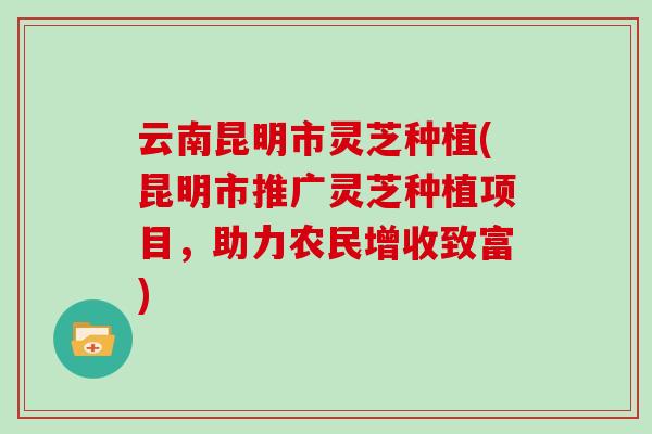 云南昆明市灵芝种植(昆明市推广灵芝种植项目，助力农民增收致富)