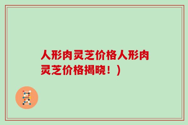 人形肉灵芝价格人形肉灵芝价格揭晓!) 人形肉灵芝价格人形肉灵芝价格揭晓!)