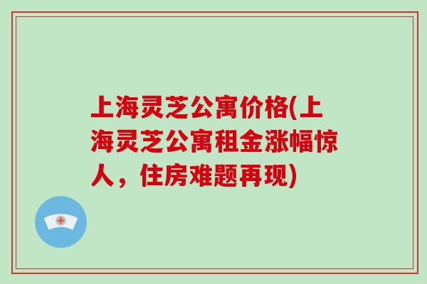 上海灵芝公寓价格(上海灵芝公寓租金涨幅惊人，住房难题再现)