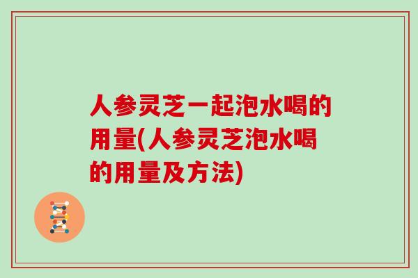 人参灵芝一起泡水喝的用量(人参灵芝泡水喝的用量及方法)