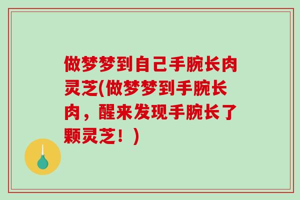 做梦梦到自己手腕长肉灵芝(做梦梦到手腕长肉，醒来发现手腕长了颗灵芝！)
