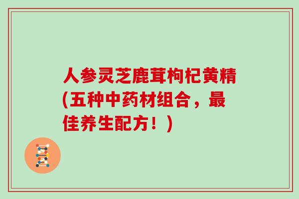 人参灵芝鹿茸枸杞黄精(五种材组合,佳养生配方!) 人参灵芝鹿茸枸杞黄精(五种材组合,佳养生配方!)